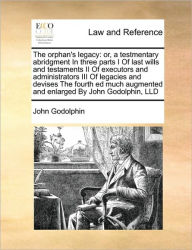 Title: The orphan's legacy: or, a testmentary abridgment In three parts I Of last wills and testaments II Of executors and administrators III Of legacies and devises The fourth ed much augmented and enlarged By John Godolphin, LLD, Author: John Godolphin