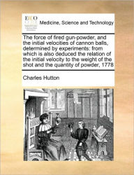 Title: The Force of Fired Gun-Powder, and the Initial Velocities of Cannon Balls, Determined by Experiments: From Which Is Also Deduced the Relation of the Initial Velocity to the Weight of the Shot and the Quantity of Powder, 1778, Author: Charles Hutton