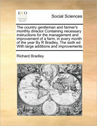 Title: The Country Gentleman and Farmer's Monthly Director Containing Necessary Instructions for the Management and Improvement of a Farm, in Every Month of the Year by R Bradley, the Sixth Ed with Large Additions and Improvements, Author: Richard Bradley