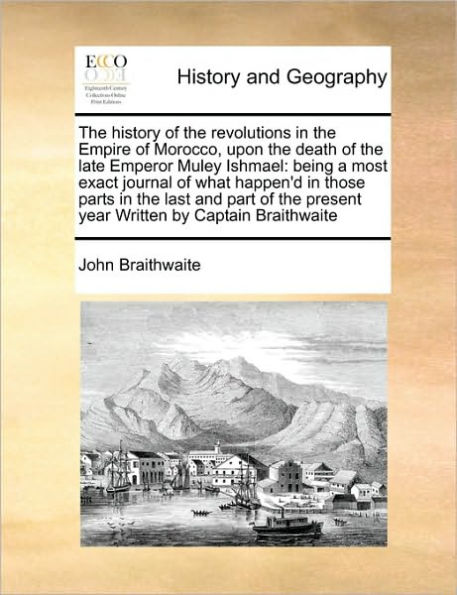 The History of the Revolutions in the Empire of Morocco, Upon the Death of the Late Emperor Muley Ishmael: Being a Most Exact Journal of What Happen'd in Those Parts in the Last and Part of the Present Year Written by Captain Braithwaite