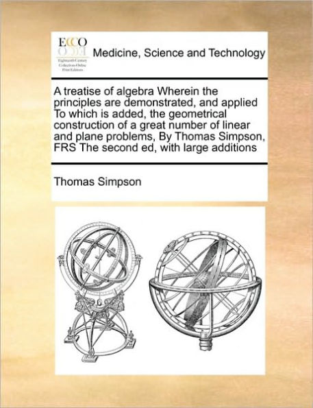 a Treatise of Algebra Wherein the Principles Are Demonstrated, and Applied to Which Is Added, Geometrical Construction Great Number Linear Plane Problems, by Thomas Simpson, Frs Second Ed, with Large Additions