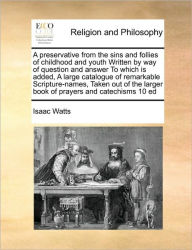 Title: A Preservative from the Sins and Follies of Childhood and Youth Written by Way of Question and Answer to Which Is Added, a Large Catalogue of Remarkable Scripture-Names, Taken Out of the Larger Book of Prayers and Catechisms 10 Ed, Author: Isaac Watts