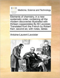 Title: Elements of chemistry, in a new systematic order, containing all the modern discoveries Illustrated with thirteen copperplates By Mr Lavoisier, Translated from the French by Robert Kerr, second ed, with notes, tables, Author: Antoine-Laurent Lavoisier
