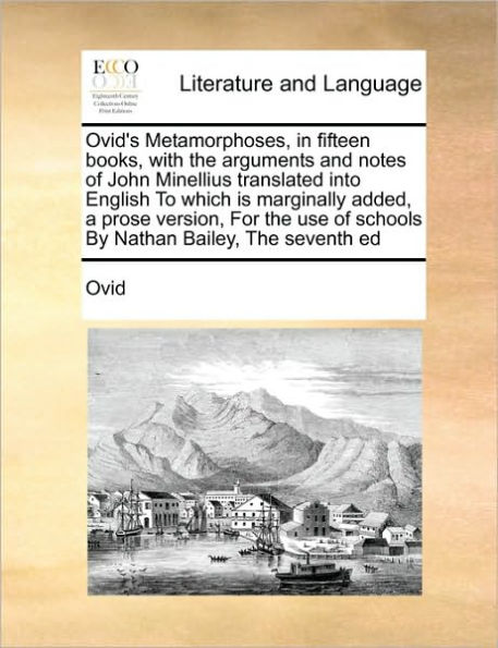 Ovid's Metamorphoses, fifteen books, with The arguments and notes of John Minellius translated into English To which is marginally added, a prose version, For use schools By Nathan Bailey, seventh ed