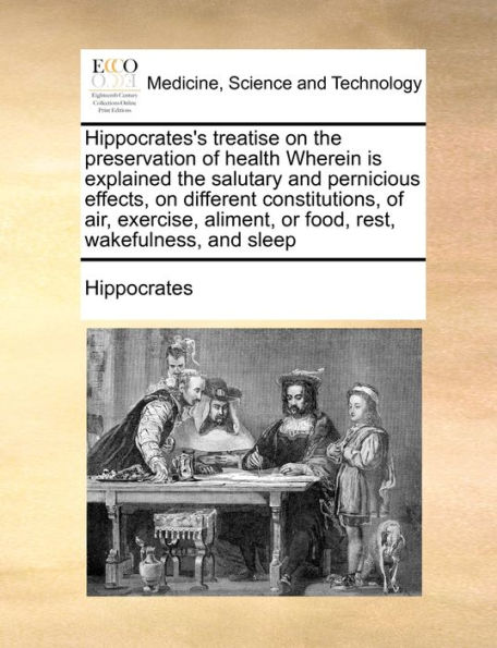 Hippocrates's treatise on the preservation of health Wherein is explained salutary and pernicious effects, different constitutions, air, exercise, aliment, or food, rest, wakefulness, sleep