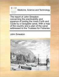 Title: The Report of John Smeaton Concerning the Practicability and Expence of Joining the Rivers Forth and Clyde by a Navigable Canal, with a Map of the Country and a Plan of the Canal Addressed to the Trustees for Fisheries, Author: John Smeaton