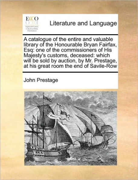A Catalogue of the Entire and Valuable Library of the Honourable Bryan Fairfax, Esq: One of the Commissioners of His Majesty's Customs, Deceased: Which Will Be Sold by Auction, by Mr. Prestage, at His Great Room the End of Savile-Row