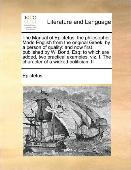 the Manual of Epictetus, Philosopher. Made English from Original Greek, by a Person Quality: And Now First Published W. Bond, Esq: To Which Are Added, Two Practical Examples, Viz. I. Character Wicked Politician. II