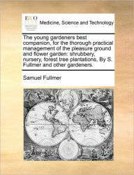 Title: The Young Gardeners Best Companion, for the Thorough Practical Management of the Pleasure Ground and Flower Garden: Shrubbery, Nursery, Forest Tree Plantations, by S. Fullmer and Other Gardeners., Author: Samuel Fullmer