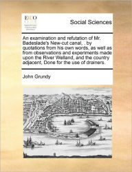 Title: An Examination and Refutation of Mr. Badeslade's New-Cut Canal, . by Quotations from His Own Words, as Well as from Observations and Experiments Made Upon the River Welland, and the Country Adjacent, Done for the Use of Drainers., Author: John Grundy PH.