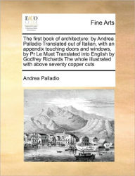 Title: The First Book of Architecture: By Andrea Palladio Translated Out of Italian, with an Appendix Touching Doors and Windows, by PR Le Muet Translated Into English by Godfrey Richards the Whole Illustrated with Above Seventy Copper Cuts, Author: Andrea Palladio