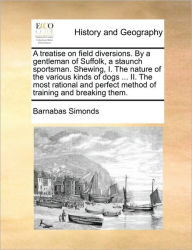 Title: A Treatise on Field Diversions. by a Gentleman of Suffolk, a Staunch Sportsman. Shewing, I. the Nature of the Various Kinds of Dogs ... II. the Most Rational and Perfect Method of Training and Breaking Them., Author: Barnabas Simonds