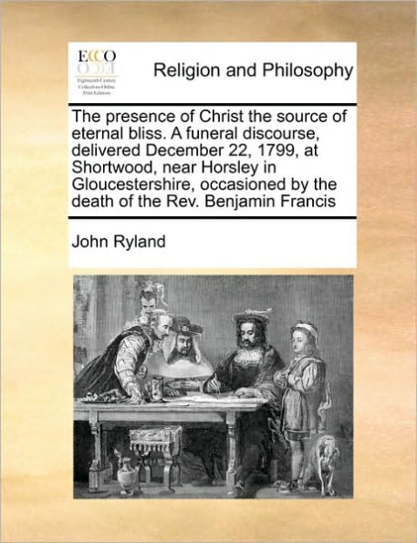 The Presence of Christ the Source of Eternal Bliss. a Funeral Discourse, Delivered December 22, 1799, at Shortwood, Near Horsley in Gloucestershire, Occasioned by the Death of the REV. Benjamin Francis