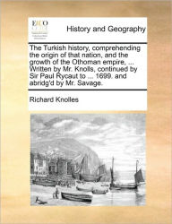 Title: The Turkish history, comprehending the origin of that nation, and the growth of the Othoman empire, ... Written by Mr. Knolls, continued by Sir Paul Rycaut to ... 1699. and abridg'd by Mr. Savage., Author: Richard Knolles