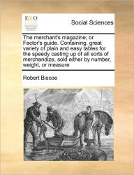 Title: The Merchant's Magazine; Or Factor's Guide. Containing, Great Variety of Plain and Easy Tables for the Speedy Casting Up of All Sorts of Merchandize, Sold Either by Number, Weight, or Measure, Author: Robert Biscoe