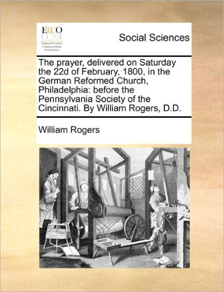 The Prayer, Delivered on Saturday the 22d of February, 1800, in the German Reformed Church, Philadelphia: Before the Pennsylvania Society of the Cincinnati. by William Rogers, D.D.