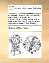Title: A Scientific and Descriptive Catalogue of Peale's Museum, by C.W. Peale, Member of the American Philosophical Society, and A.M.F.J. Beauvois, Member of the Society of Arts and Sciences of St. Domingo, Author: Charles Willson Peale