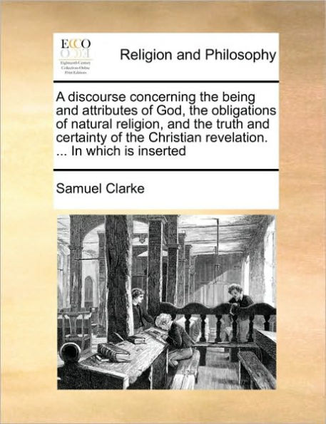 A discourse concerning the being and attributes of God, obligations natural religion, truth certainty Christian revelation. ... which is inserted