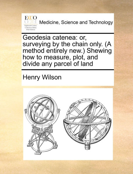 Geodesia catenea: or, surveying by the chain only. (A method entirely new.) Shewing how to measure, plot, and divide any parcel of land