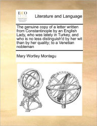 Title: The Genuine Copy of a Letter Written from Constantinople by an English Lady, Who Was Lately in Turkey, and Who Is No Less Distinguish'd by Her Wit Than by Her Quality; To a Venetian Nobleman, Author: Mary Wortley Montagu