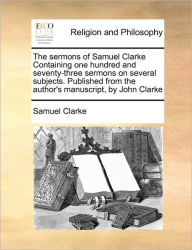 Title: The sermons of Samuel Clarke Containing one hundred and seventy-three sermons on several subjects. Published from the author's manuscript, by John Clarke, Author: Samuel Clarke