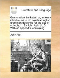 Title: Grammatical Institutes: Or, an Easy Introduction to Dr. Lowth's English Grammar: Designed for the Use of Schools, ... by John Ash, LL.D. with an Appendix, Containing, Author: John Ash