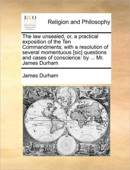 the Law Unsealed, Or, a Practical Exposition of Ten Commandments; With Resolution Several Momentuous [Sic] Questions and Cases Conscience: By ... Mr. James Durham