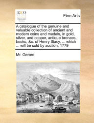 Title: A catalogue of the genuine and valuable collection of ancient and modern coins and medals, in gold, silver, and copper, antique bronzes, books, &c. of Henry Stacy, ... which ... will be sold by auction, 1779, Author: Gerard