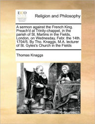 Title: A Sermon Against the French King. Preach'd at Trinity-Chappel, in the Parish of St. Martins in the Fields, London, on Wednesday, Febr. the 14th. 1704/5. by Tho. Knaggs, M.A. Lecturer of St. Gyles's Church in the Fields, Author: Thomas Knaggs