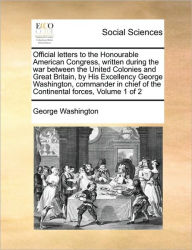 Title: Official Letters to the Honourable American Congress, Written During the War Between the United Colonies and Great Britain, by His Excellency George Washington, Commander in Chief of the Continental Forces, Volume 1 of 2, Author: George Washington
