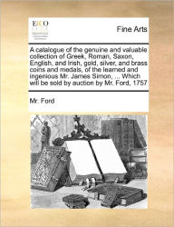 Title: A Catalogue of the Genuine and Valuable Collection of Greek, Roman, Saxon, English, and Irish, Gold, Silver, and Brass Coins and Medals, of the Learned and Ingenious Mr. James Simon, ... Which Will Be Sold by Auction by Mr. Ford, 1757, Author: MR Ford