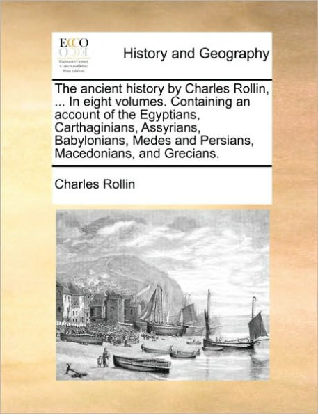 The Ancient History by Charles Rollin, ... in Eight Volumes. Containing an Account of the Egyptians, Carthaginians, Assyrians, Babylonians, Medes and Persians, Macedonians, and Grecians.