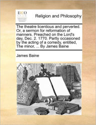 Title: The Theatre Licentious and Perverted. Or, a Sermon for Reformation of Manners. Preached on the Lord's Day, Dec. 2. 1770. Partly Occasioned by the Acting of a Comedy, Entitled, the Minor, ... by James Baine, Author: James Baine