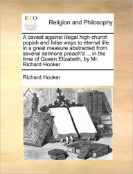 Title: A Caveat Against Illegal High-Church Popish and False Ways to Eternal Life: In a Great Measure Abstracted from Several Sermons Preach'd ... in the Time of Queen Elizabeth, by Mr. Richard Hooker, Author: Richard Hooker