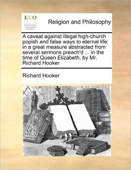 a Caveat Against Illegal High-Church Popish and False Ways to Eternal Life: Great Measure Abstracted from Several Sermons Preach'd ... the Time of Queen Elizabeth, by Mr. Richard Hooker