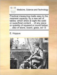 Title: Practical Measuring Made Easy to the Meanest Capacity, by a New Set of Tables: Which Shew at Sight the Solid or Superficial Content ... of Any Piece or Quantity of Squared or Round Timber, ... Also of Stone, Board, Glass, Ed 13, Author: E Hoppus