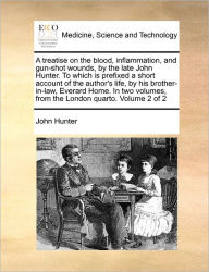 Title: A Treatise on the Blood, Inflammation, and Gun-Shot Wounds, by the Late John Hunter. to Which Is Prefixed a Short Account of the Author's Life, by His Brother-In-Law, Everard Home. in Two Volumes, from the London Quarto. Volume 2 of 2, Author: John Hunter