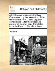 Title: A Treatise on Religious Toleration. Occasioned by the Execution of the Unfortunate John Calas; Unjustly Condemned ... for the Supposed Murder of His Own Son. Translated from the French of M. de Voltaire, Author: Voltaire