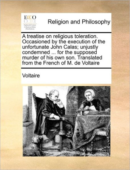 A Treatise on Religious Toleration. Occasioned by the Execution of Unfortunate John Calas; Unjustly Condemned ... for Supposed Murder His Own Son. Translated from French M. de Voltaire