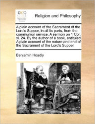 Title: A Plain Account of the Sacrament of the Lord's Supper, in All Its Parts, from the Communion Service. a Sermon on 1 Cor. XI. 24. by the Author of a Book, Entituled a Plain Account of the Nature and End of the Sacrament of the Lord's Supper, Author: Benjamin Hoadly