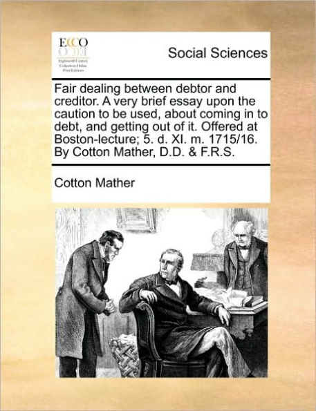 Fair Dealing Between Debtor and Creditor. a Very Brief Essay Upon the Caution to Be Used, about Coming in to Debt, and Getting Out of It. Offered at Boston-Lecture; 5. D. XI. M. 1715/16. by Cotton Mather, D.D. & F.R.S.