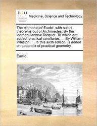 Title: The Elements of Euclid: With Select Theorems Out of Archimedes. by the Learned Andrew Tacquet. to Which Are Added, Practical Corollaries, ... by William Whiston, ... in This Sixth Edition, Is Added an Appendix of Practical Geometry, Author: Euclid
