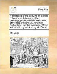 Title: A Catalogue of the Genuine and Entire Collection of Italian and Other Drawings, Prints, Models, and Casts, of the Late Eminent Mr. Jonathan Richardson, Painter, Deceas'd. Which Will Be Sold by Auction, by Mr. Cock,, Author: MR Cock