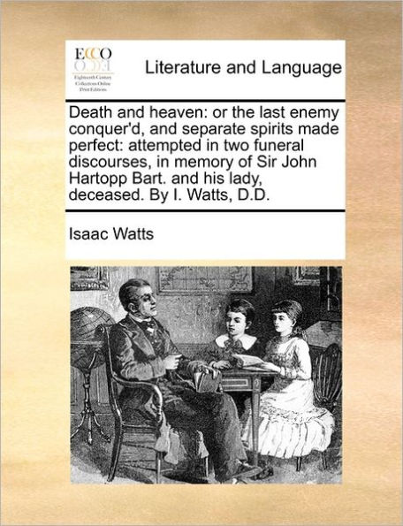 Death and Heaven: Or the Last Enemy Conquer'd, Separate Spirits Made Perfect: Attempted Two Funeral Discourses, Memory of Sir John Hartopp Bart. His Lady, Deceased. by I. Watts, D.D.