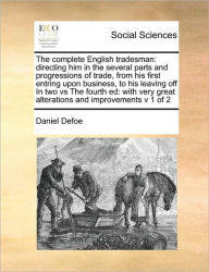 Title: The complete English tradesman: directing him in the several parts and progressions of trade, from his first entring upon business, to his leaving off In two vs The fourth ed: with very great alterations and improvements v 1 of 2, Author: Daniel Defoe