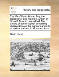Title: The Life of David Hume, Esq; The Philosopher and Historian, Written by Himself. to Which Are Added, the Travels of a Philosopher, Containing Observations on the Manners and Arts of Various Nations, in Africa and Asia., Author: David Hume