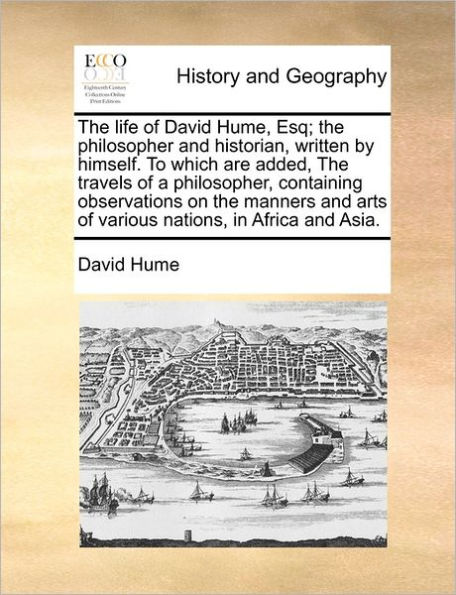 the Life of David Hume, Esq; Philosopher and Historian, Written by Himself. to Which Are Added, Travels a Philosopher, Containing Observations on Manners Arts Various Nations, Africa Asia.