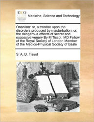 Title: Onanism: Or, a Treatise Upon the Disorders Produced by Masturbation: Or, the Dangerous Effects of Secret and Excessive Venery by M Tissot, MD Fellow of the Royal Society of London Member of the Medico-Physical Society of Basle, Author: S A D Tissot