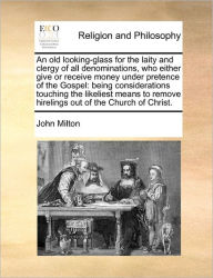 Title: An Old Looking-Glass for the Laity and Clergy of All Denominations, Who Either Give or Receive Money Under Pretence of the Gospel: Being Considerations Touching the Likeliest Means to Remove Hirelings Out of the Church of Christ., Author: John Milton