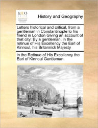 Title: Letters Historical and Critical, from a Gentleman in Constantinople to His Friend in London Giving an Account of That City: By a Gentleman, in the Retinue of His Excellency the Earl of Kinnoul, His Britannick Majesty, Author: In The Retinue of His Excelle Gentleman